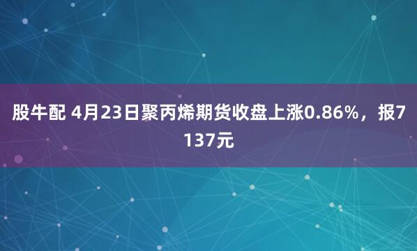 股牛配 4月23日聚丙烯期货收盘上涨0.86%，报7137元