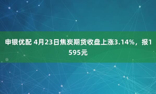 申银优配 4月23日焦炭期货收盘上涨3.14%，报1595元