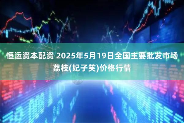 恒运资本配资 2025年5月19日全国主要批发市场荔枝(妃子笑)价格行情