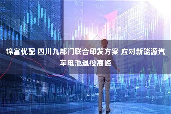 锦富优配 四川九部门联合印发方案 应对新能源汽车电池退役高峰