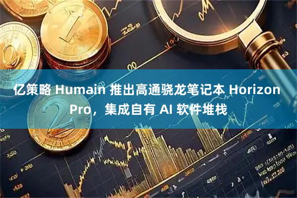 亿策略 Humain 推出高通骁龙笔记本 Horizon Pro，集成自有 AI 软件堆栈
