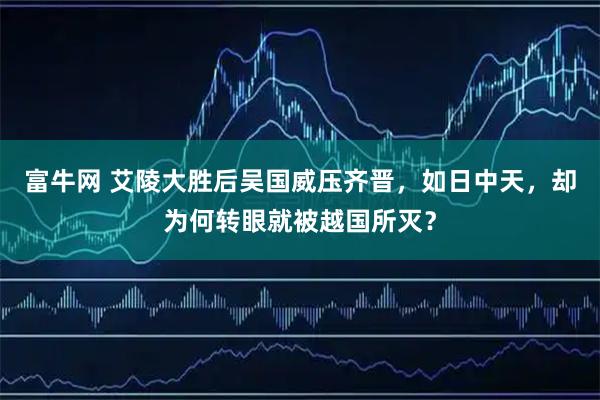 富牛网 艾陵大胜后吴国威压齐晋，如日中天，却为何转眼就被越国所灭？