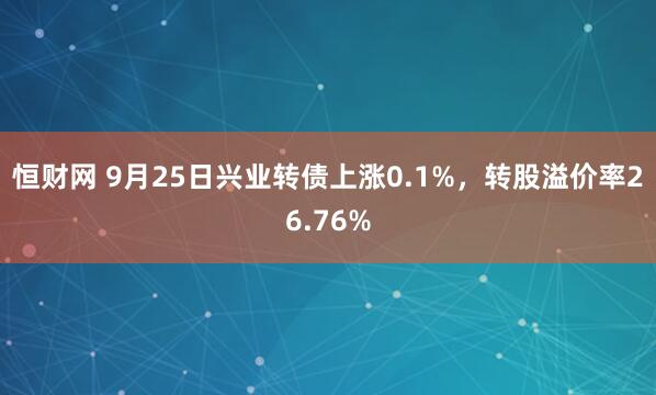 恒财网 9月25日兴业转债上涨0.1%，转股溢价率26.76%