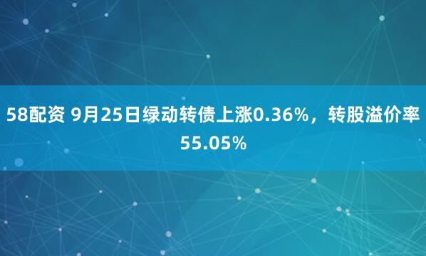 58配资 9月25日绿动转债上涨0.36%，转股溢价率55.05%