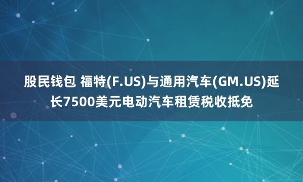 股民钱包 福特(F.US)与通用汽车(GM.US)延长7500美元电动汽车租赁税收抵免