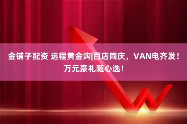 金铺子配资 远程黄金购|百店同庆，VAN电齐发！万元豪礼随心选！