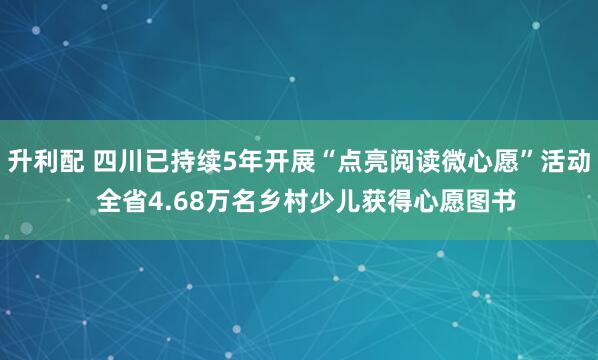 升利配 四川已持续5年开展“点亮阅读微心愿”活动  全省4.68万名乡村少儿获得心愿图书