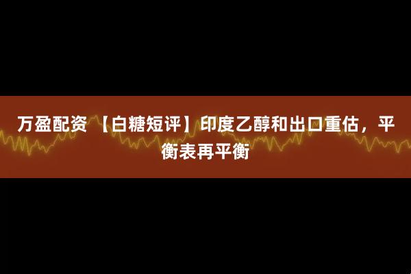 万盈配资 【白糖短评】印度乙醇和出口重估，平衡表再平衡