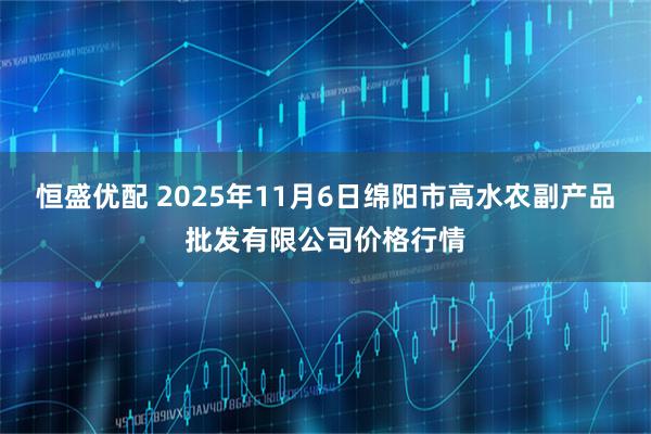 恒盛优配 2025年11月6日绵阳市高水农副产品批发有限公司价格行情