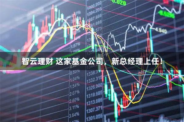智云理财 这家基金公司，新总经理上任！