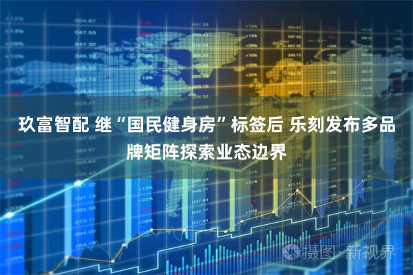 玖富智配 继“国民健身房”标签后 乐刻发布多品牌矩阵探索业态边界