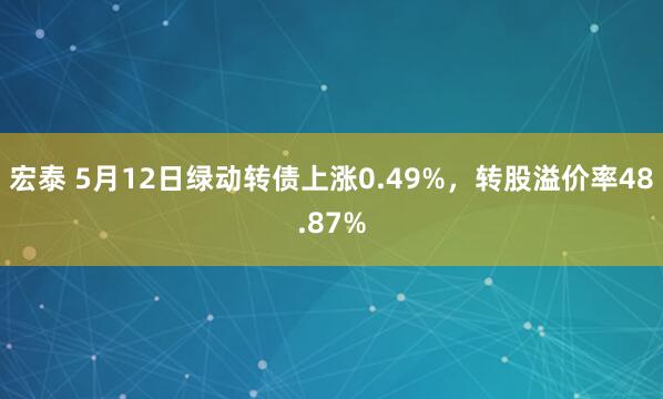 宏泰 5月12日绿动转债上涨0.49%，转股溢价率48.87%