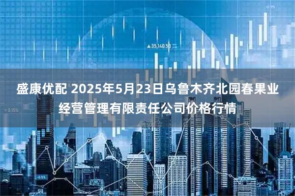 盛康优配 2025年5月23日乌鲁木齐北园春果业经营管理有限责任公司价格行情