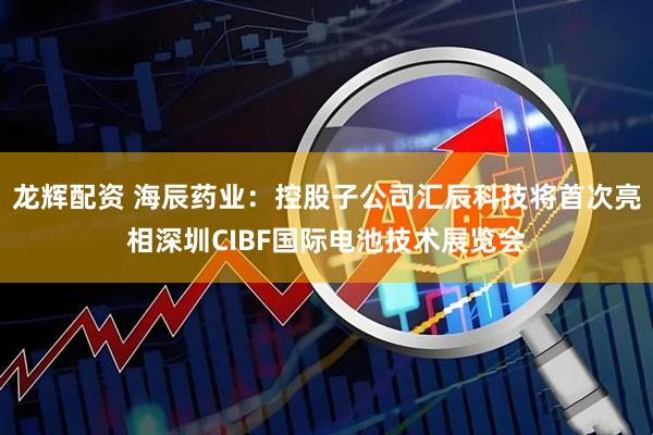 龙辉配资 海辰药业：控股子公司汇辰科技将首次亮相深圳CIBF国际电池技术展览会