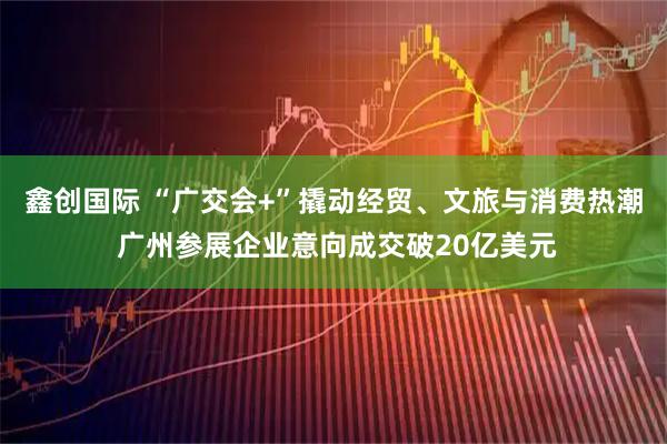 鑫创国际 “广交会+”撬动经贸、文旅与消费热潮 广州参展企业意向成交破20亿美元