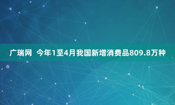 广瑞网  今年1至4月我国新增消费品809.8万种