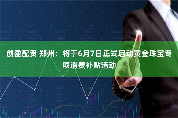 创盈配资 郑州：将于6月7日正式启动黄金珠宝专项消费补贴活动