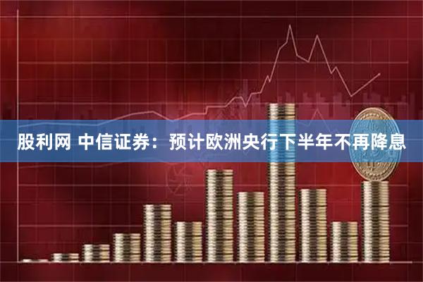 股利网 中信证券：预计欧洲央行下半年不再降息