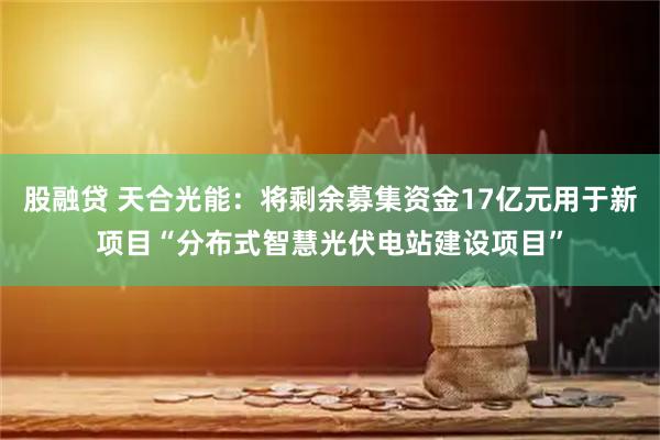 股融贷 天合光能：将剩余募集资金17亿元用于新项目“分布式智慧光伏电站建设项目”