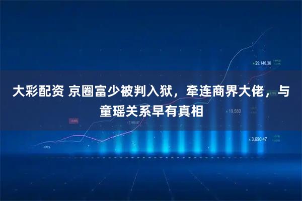 大彩配资 京圈富少被判入狱，牵连商界大佬，与童瑶关系早有真相